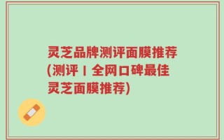 灵芝品牌测评面膜推荐(测评丨全网口碑最佳灵芝面膜推荐)