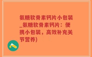 氨糖软骨素钙片小包装_氨糖软骨素钙片：便携小包装，高效补充关节营养)