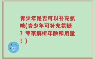 青少年是否可以补充氨糖(青少年可补充氨糖？专家解析年龄和用量！)