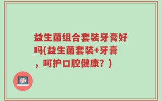 益生菌组合套装牙膏好吗(益生菌套装+牙膏，呵护口腔健康？)