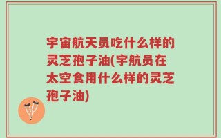 宇宙航天员吃什么样的灵芝孢子油(宇航员在太空食用什么样的灵芝孢子油)