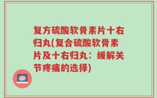 复方硫酸软骨素片十右归丸(复合硫酸软骨素片及十右归丸：缓解关节疼痛的选择)