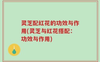 灵芝配红花的功效与作用(灵芝与红花搭配：功效与作用)