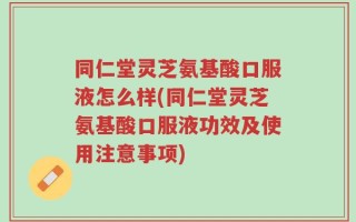 同仁堂灵芝氨基酸口服液怎么样(同仁堂灵芝氨基酸口服液功效及使用注意事项)
