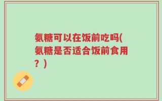 氨糖可以在饭前吃吗(氨糖是否适合饭前食用？)