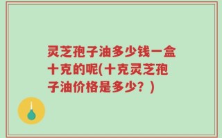 灵芝孢子油多少钱一盒十克的呢(十克灵芝孢子油价格是多少？)