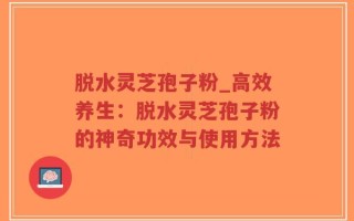 脱水灵芝孢子粉_高效养生：脱水灵芝孢子粉的神奇功效与使用方法