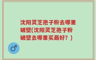 沈阳灵芝孢子粉去哪里破壁(沈阳灵芝孢子粉破壁去哪里买最好？)