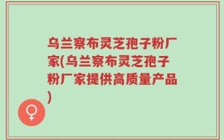 乌兰察布灵芝孢子粉厂家(乌兰察布灵芝孢子粉厂家提供高质量产品)