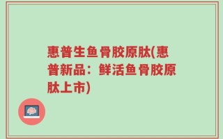 惠普生鱼骨胶原肽(惠普新品：鲜活鱼骨胶原肽上市)