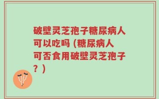 破壁灵芝孢子糖尿病人可以吃吗 (糖尿病人可否食用破壁灵芝孢子？)