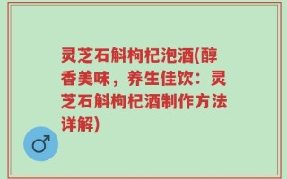 灵芝石斛枸杞泡酒(醇香美味，养生佳饮：灵芝石斛枸杞酒制作方法详解)
