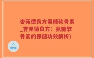杏苑德良方氨糖软骨素_杏苑德良方：氨糖软骨素的保健功效解析)