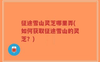 征途雪山灵芝哪里弄(如何获取征途雪山的灵芝？)