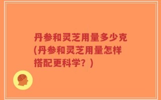 丹参和灵芝用量多少克(丹参和灵芝用量怎样搭配更科学？)
