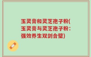 玉灵膏和灵芝孢子粉(玉灵膏与灵芝孢子粉：强效养生双剑合璧)