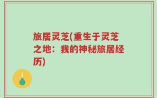 旅居灵芝(重生于灵芝之地：我的神秘旅居经历)