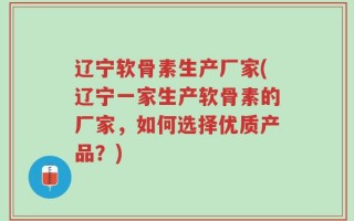 辽宁软骨素生产厂家(辽宁一家生产软骨素的厂家，如何选择优质产品？)