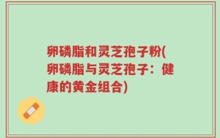 卵磷脂和灵芝孢子粉(卵磷脂与灵芝孢子：健康的黄金组合)