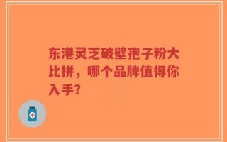 东港灵芝破壁孢子粉大比拼，哪个品牌值得你入手？