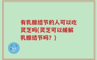 有乳腺结节的人可以吃灵芝吗(灵芝可以缓解乳腺结节吗？)