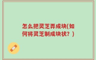 怎么把灵芝弄成块(如何将灵芝制成块状？)