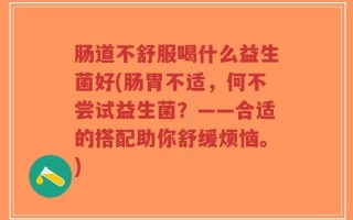 肠道不舒服喝什么益生菌好(肠胃不适，何不尝试益生菌？——合适的搭配助你舒缓烦恼。)