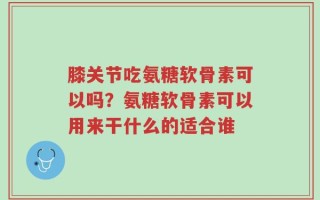 膝关节吃氨糖软骨素可以吗？氨糖软骨素可以用来干什么的适合谁