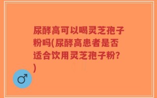 尿酵高可以喝灵芝孢子粉吗(尿酵高患者是否适合饮用灵芝孢子粉？)