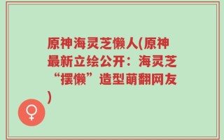 原神海灵芝懒人(原神最新立绘公开：海灵芝“摆懒”造型萌翻网友)