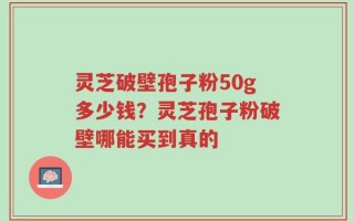 灵芝破壁孢子粉50g多少钱？灵芝孢子粉破壁哪能买到真的