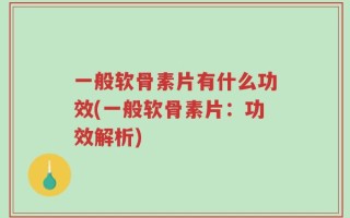 一般软骨素片有什么功效(一般软骨素片：功效解析)