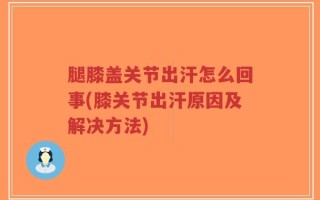 腿膝盖关节出汗怎么回事(膝关节出汗原因及解决方法)