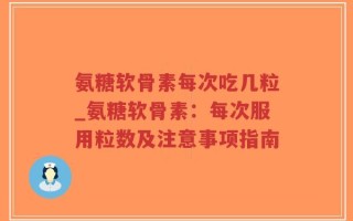 氨糖软骨素每次吃几粒_氨糖软骨素：每次服用粒数及注意事项指南