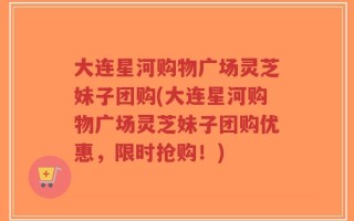 大连星河购物广场灵芝妹子团购(大连星河购物广场灵芝妹子团购优惠，限时抢购！)