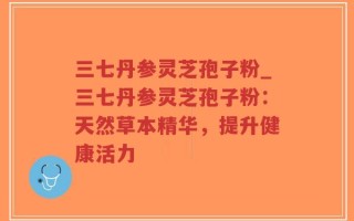 三七丹参灵芝孢子粉_三七丹参灵芝孢子粉：天然草本精华，提升健康活力