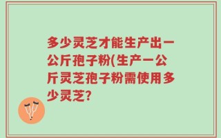 多少灵芝才能生产出一公斤孢子粉(生产一公斤灵芝孢子粉需使用多少灵芝？