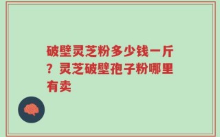 破壁灵芝粉多少钱一斤？灵芝破壁孢子粉哪里有卖