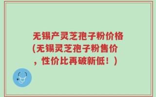 无锡产灵芝孢子粉价格(无锡灵芝孢子粉售价，性价比再破新低！)