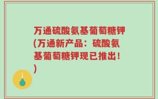 万通硫酸氨基葡萄糖钾(万通新产品：硫酸氨基葡萄糖钾现已推出！)