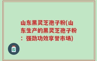 山东黑灵芝孢子粉(山东生产的黑灵芝孢子粉：强劲功效享誉市场)