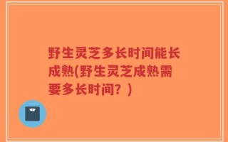野生灵芝多长时间能长成熟(野生灵芝成熟需要多长时间？)