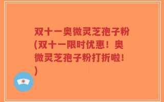 双十一奥微灵芝孢子粉(双十一限时优惠！奥微灵芝孢子粉打折啦！)