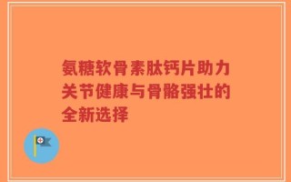 氨糖软骨素肽钙片助力关节健康与骨骼强壮的全新选择