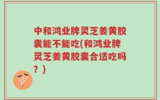 中和鸿业牌灵芝姜黄胶囊能不能吃(和鸿业牌灵芝姜黄胶囊合适吃吗？)