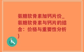 氨糖软骨素加钙片价_氨糖软骨素与钙片的结合：价格与重要性分析)