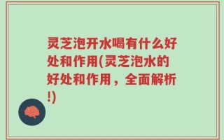 灵芝泡开水喝有什么好处和作用(灵芝泡水的好处和作用，全面解析!)
