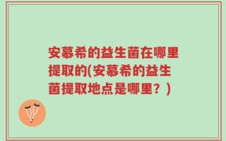 安慕希的益生菌在哪里提取的(安慕希的益生菌提取地点是哪里？)