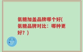 氨糖加盖品牌哪个好(氨糖品牌对比：哪种更好？)