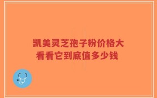 凯美灵芝孢子粉价格大 看看它到底值多少钱